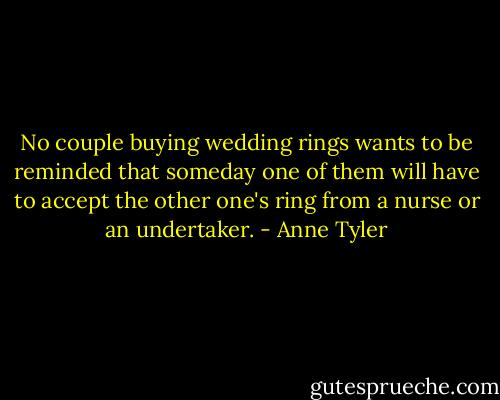 No couple buying wedding rings wants to be reminded that someday one of them will have to accept the other one's ring from a nurse or an undertaker. - Anne Tyler