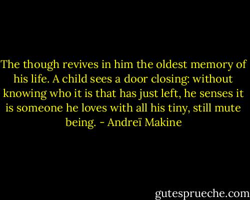 The though revives in him the oldest memory of his life. A child sees a door closing: without knowing who it is that has just left, he senses it is someone he loves with all his tiny, still mute being. - Andreï Makine