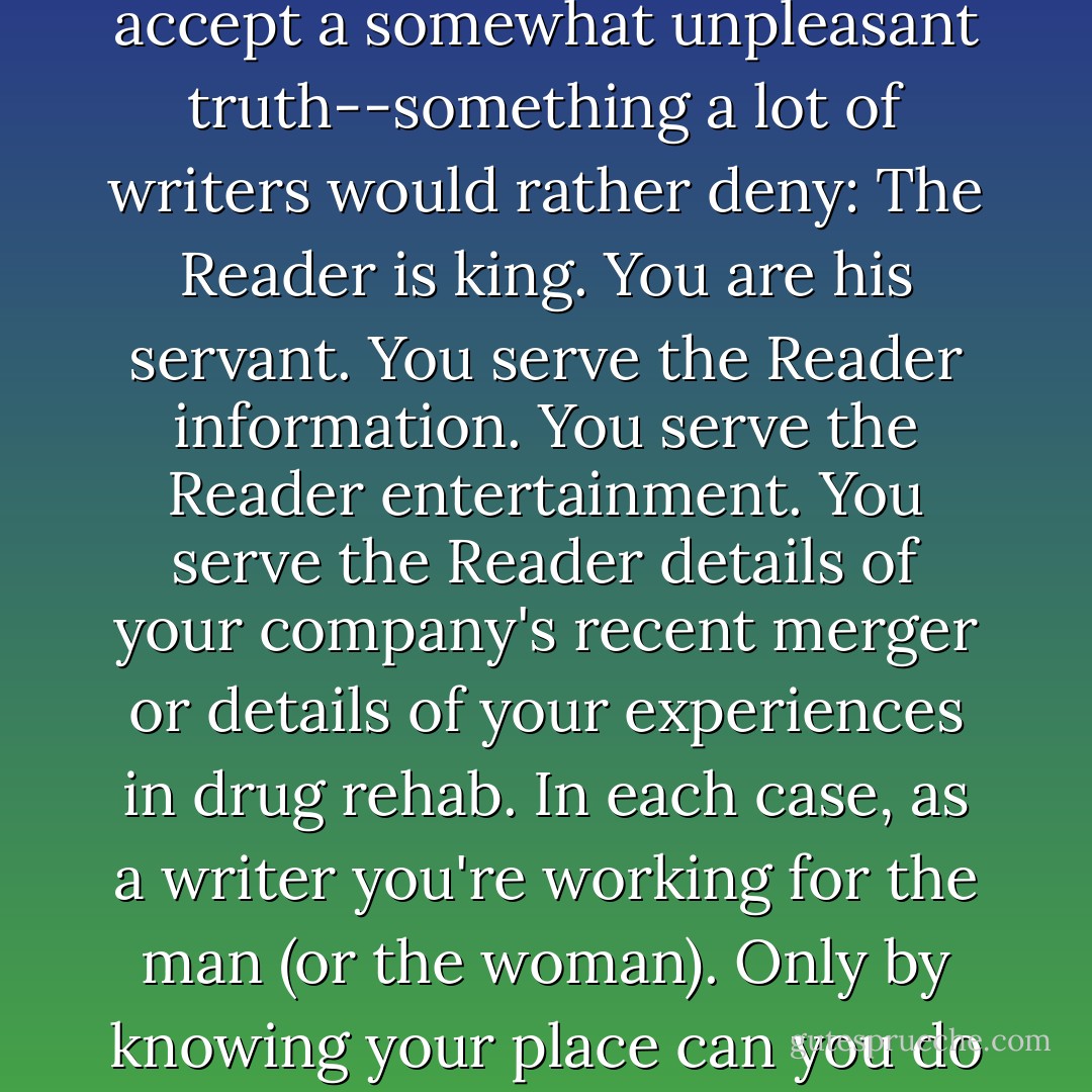 If you want to master the art of the sentence, you must first accept a somewhat unpleasant truth--something a lot of writers would rather deny: The Reader is king. You are his servant. You serve the Reader information. You serve the Reader entertainment. You serve the Reader details of your company's recent merger or details of your experiences in drug rehab. In each case, as a writer you're working for the man (or the woman). Only by knowing your place can you do your job well. - June Casagrande