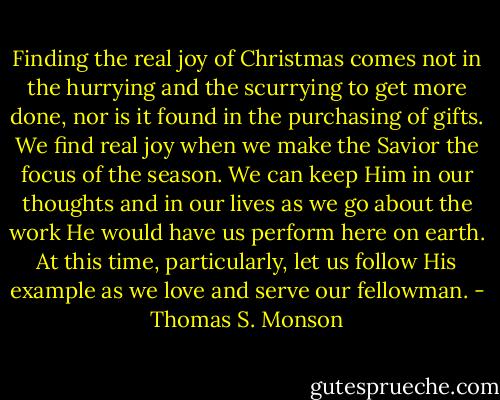 Finding the real joy of Christmas comes not in the hurrying and the scurrying to get more done, nor is it found in the purchasing of gifts. We find real joy when we make the Savior the focus of the season. We can keep Him in our thoughts and in our lives as we go about the work He would have us perform here on earth. At this time, particularly, let us follow His example as we love and serve our fellowman. - Thomas S. Monson