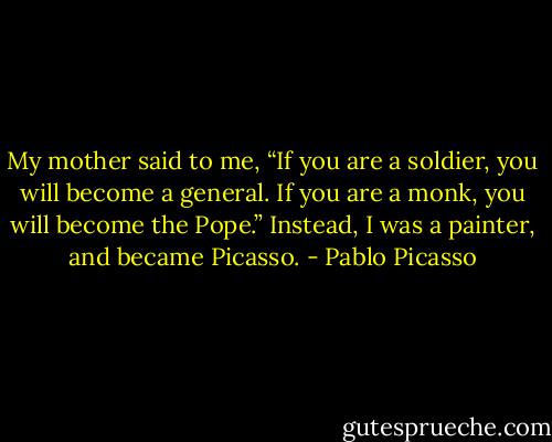 My mother said to me, “If you are a soldier, you will become a general. If you are a monk, you will become the Pope.” Instead, I was a painter, and became Picasso. - Pablo Picasso