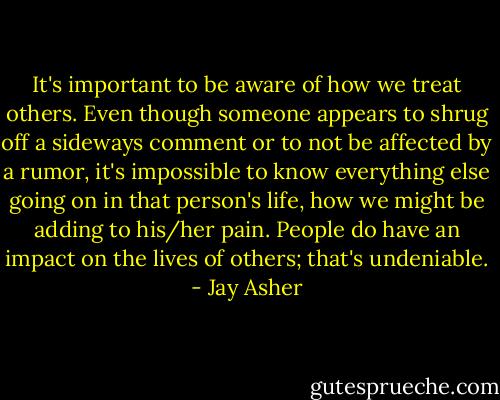 It's important to be aware of how we treat others. Even though someone appears to shrug off a sideways comment or to not be affected by a rumor, it's impossible to know everything else going on in that person's life, how we might be adding to his/her pain. People do have an impact on the lives of others; that's undeniable. - Jay Asher