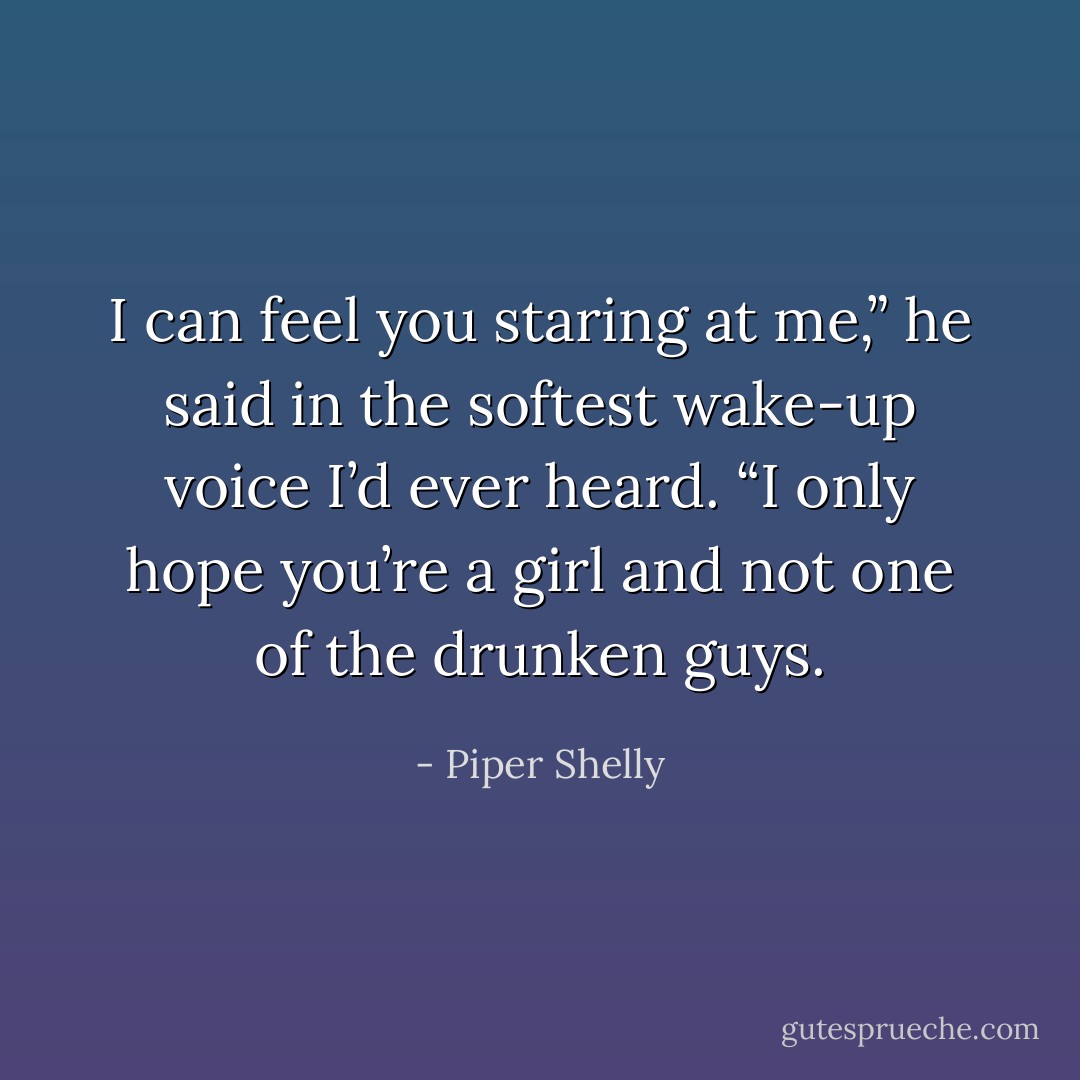 I can feel you<br />staring at me,” he said in the softest wake-up voice I’d ever heard. “I only<br />hope you’re a girl and not one of the drunken guys. - Piper Shelly