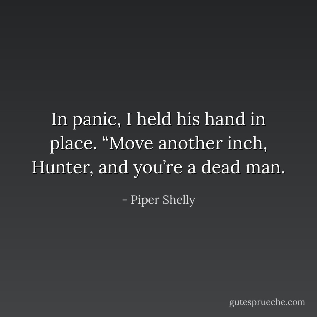 In panic, I held<br />his hand in place. “Move another inch, Hunter, and you’re a dead man. - Piper Shelly