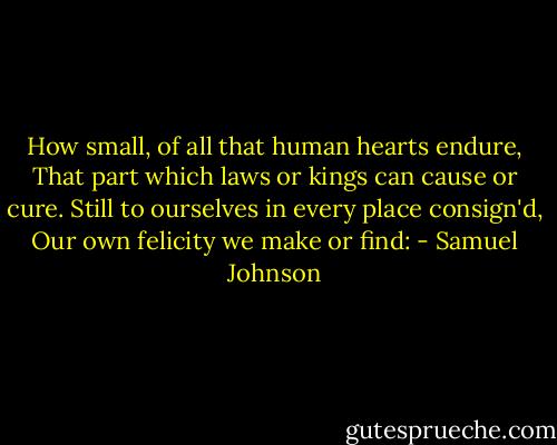 How small, of all that human hearts endure,<br />That part which laws or kings can cause or cure.<br />Still to ourselves in every place consign'd,<br />Our own felicity we make or find: - Samuel Johnson