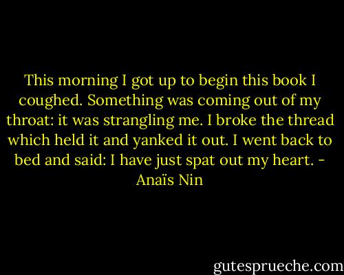 This morning I got up to begin this book I coughed. Something was coming out of my throat: it was strangling me. I broke the thread which held it and yanked it out. I went back to bed and said: I have just spat out my heart. - Anaïs Nin