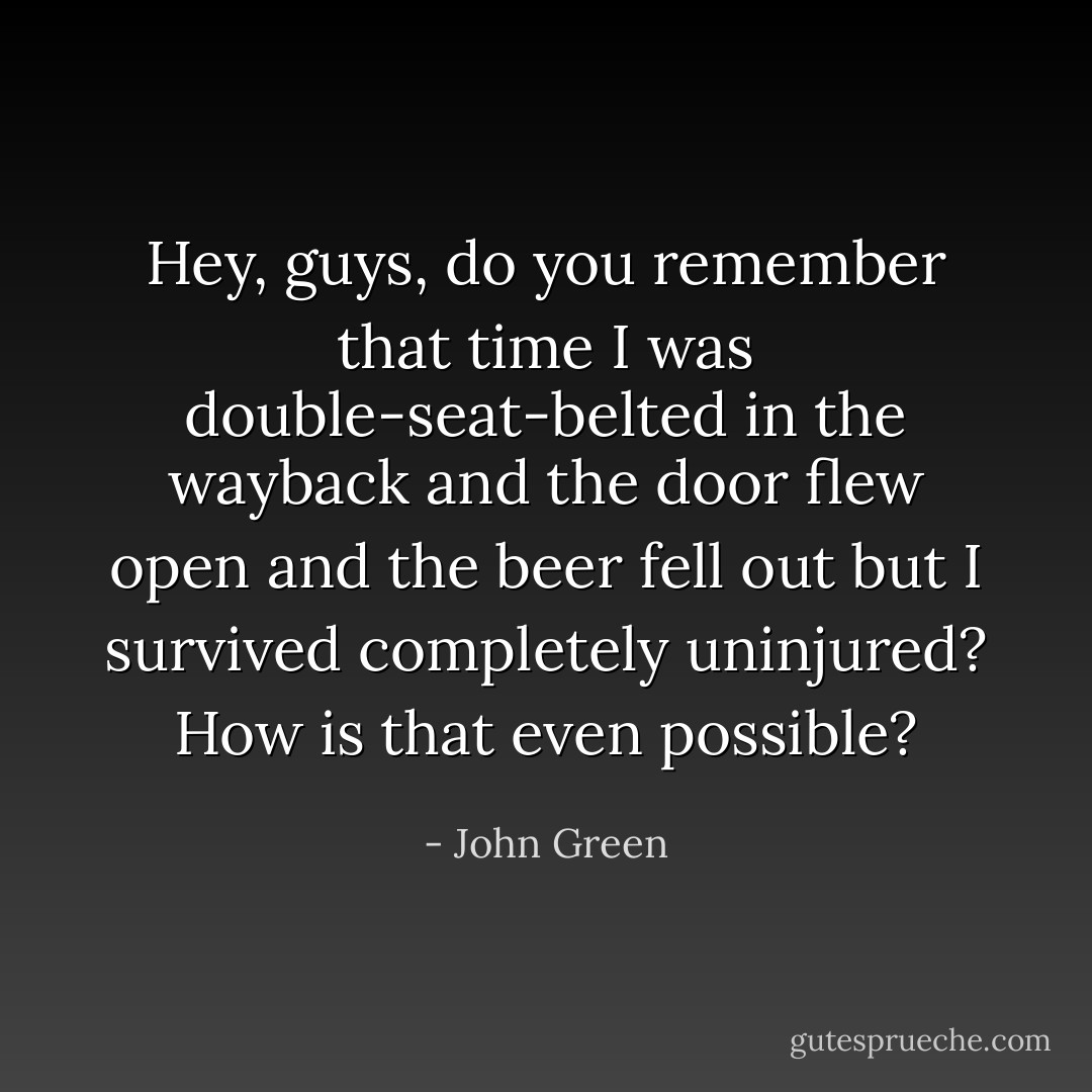 Hey, guys, do you remember that time I was double-seat-belted in the wayback and the door flew open and the beer fell out but I survived completely uninjured? How is that even <i>possible</i>? - John Green