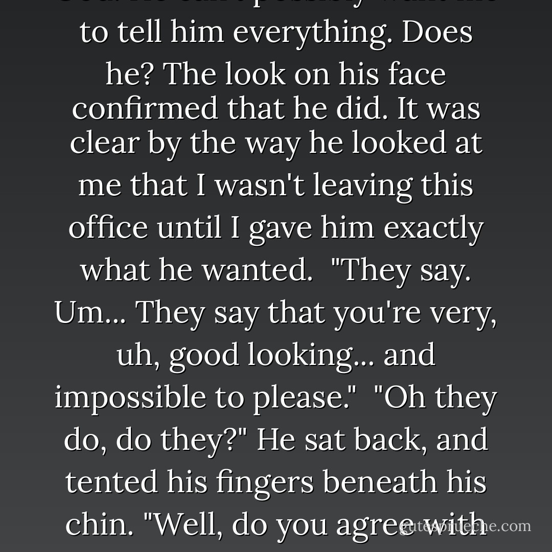 What do you know about me, Isabeau?" <br /><br />He leaned forward, and I forced myself to stay still instead of shying away. He was so close that I could smell the subtle notes of his cologne: musk and wood with a hint of leather. <br /><br />What did he want me to say? That everyone said he was an ogre? Or that they all wanted to sleep with him anyway?<br /><br />"I..."<br /><br />"Go on. You won't hurt my feelings." <br /><br />He was still smiling, slight dimples visible in both cheeks. The sight was destracting, to say the least.<br /><br />"I know that you're the youngest CEO and partner in the company's history, and I know that you earned the spot by working your way up after graduate school instead of using your inheritance as a crutch."<br /><br />"Everyone knows that. What do you know about me? The real stuff. None of this press release bullshit."<br /><br />I looked down at my hands, anything not to have to look up at his face so close to me. <br /><br />"Um. People say... they say that you're scary. And that your assistants don't last long."<br /><br />He laughed, a deep, warm sound that seemed to fill up the office. I glanced up to see him smirking at me. I relaxed my grip on the desk a little. Maybe I wasn't being fired after all.<br /><br />"What else do they say?"<br /><br />Oh, God. He can't possibly want me to tell him everything. Does he? The look on his face confirmed that he did. It was clear by the way he looked at me that I wasn't leaving this office until I gave him exactly what he wanted.<br /><br />"They say. Um... They say that you're very, uh, good looking... and impossible to please."<br /><br />"Oh they do, do they?" He sat back, and tented his fingers beneath his chin. "Well, do you agree with them? Do you think I'm scary, handsome and woefully unsatisfied?"<br /><br />My mouth dropped open, and I quickly closed it with a snap. <br /><br />"Yes. I mean, no! I mean, I don't know..."<br /><br />He stood, then, and leaned in close, towering over me. "You were right the first time."<br /><br />Anxiety coursed through me, but I have to admit, being this close to him, smelling his scent and feeling the heat radiating off his body, it made me wonder what it would be like to be in his arms. To be his. To be owned by him...<br /><br />His face was almost touching mine when he whispered to me. "I am unsatisfied, Isabeau. I want you to be my new assistant. Will you do that for me? Will you be at my beck and call?"<br /><br />My breath left me as his words sunk in. When I finally regained it, I felt like I was trembling from head to toe. His beck and call.<br /><br />"Wh-what about your old assistant?"<br /><br />Mr. Drake leaned back again and took my chin in his hand, forcing my eyes to his. "What about her? I want you."<br /><br />His touch on my skin was electric. Are we still talking about business? <br /><br />"Yes, Mr. Drake."<br /><br />His thumb stroked my cheek for the briefest of moments, and then he released me, breathless, and wondering what I'd just agreed to. - Delilah Fawkes