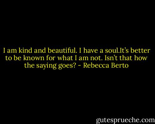 I am kind and beautiful. I have a soul.It’s better to be known for what I am not. Isn’t that how the saying goes? - Rebecca Berto