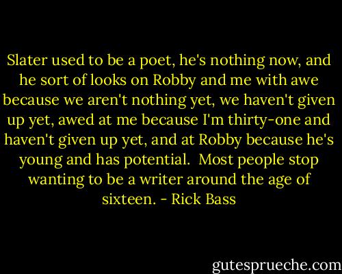Slater used to be a poet, he's nothing now, and he sort of looks on Robby and me with awe because we aren't nothing yet, we haven't given up yet, awed at me because I'm thirty-one and haven't given up yet, and at Robby because he's young and has potential. <br />Most people stop wanting to be a writer around the age of sixteen. - Rick Bass