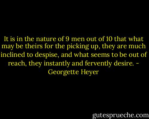 It is in the nature of 9 men out of 10 that what may be theirs for the picking up, they are much inclined to despise, and what seems to be out of reach, they instantly and fervently desire. - Georgette Heyer