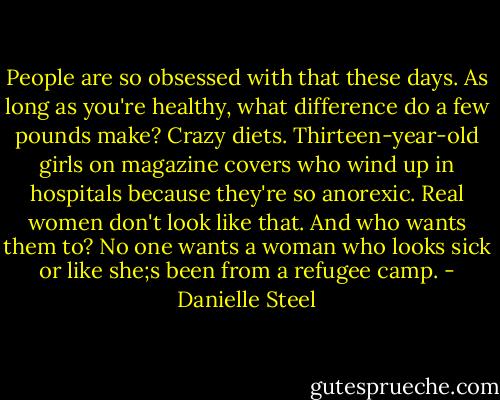 People are so obsessed with that these days. As long as you're healthy, what difference do a few pounds make? Crazy diets. Thirteen-year-old girls on magazine covers who wind up in hospitals because they're so anorexic. Real women don't look like that. And who wants them to? No one wants a woman who looks sick or like she;s been from a refugee camp. - Danielle Steel