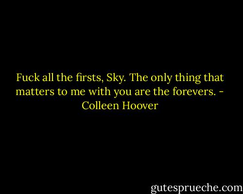 Fuck all the firsts, Sky. The only thing that matters to me with you are the forevers. - Colleen Hoover