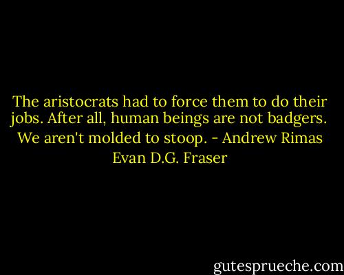 The aristocrats had to force them to do their jobs. After all, human beings are not badgers. We aren't molded to stoop. - Andrew Rimas Evan D.G. Fraser
