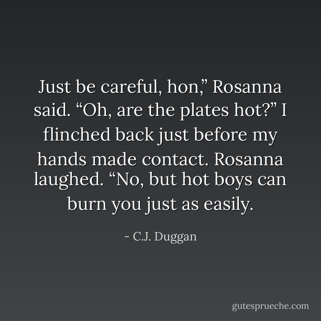 Just be careful, hon,” Rosanna said.<br />“Oh, are the plates hot?” I flinched back just before my hands made contact.<br />Rosanna laughed. “No, but hot boys can burn you just as easily. - C.J. Duggan