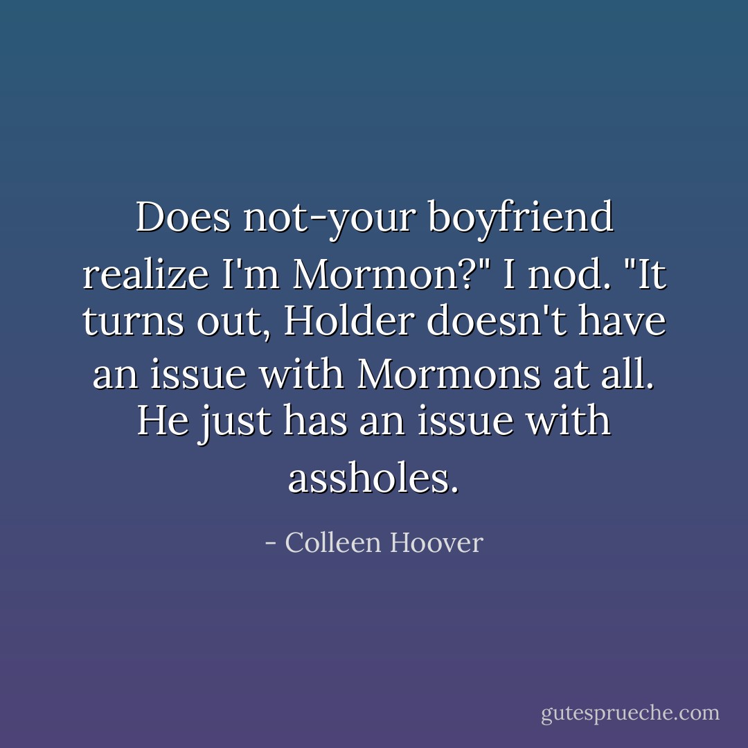 Does not-your boyfriend realize I'm Mormon?"<br />I nod. "It turns out, Holder doesn't have an issue with Mormons at all. He just has an issue with assholes. - Colleen Hoover