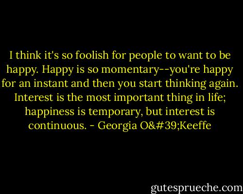 I think it's so foolish for people to want to be happy. Happy is so momentary--you're happy for an instant and then you start thinking again. Interest is the most important thing in life; happiness is temporary, but interest is continuous. - Georgia O'Keeffe