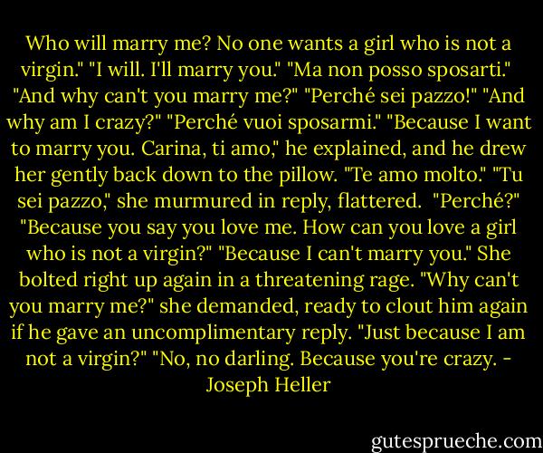 Who will marry me? No one wants a girl who is not a virgin."<br />"I will. I'll marry you."<br />"Ma non posso sposarti." <br />"And why can't you marry me?"<br />"Perché sei pazzo!"<br />"And why am I crazy?"<br />"Perché vuoi sposarmi."<br />"Because I want to marry you. Carina, ti amo," he explained, and he drew her gently back down to the pillow. "Te amo molto."<br />"Tu sei pazzo," she murmured in reply, flattered. <br />"Perché?"<br />"Because you say you love me. How can you love a girl who is not a virgin?"<br />"Because I can't marry you."<br />She bolted right up again in a threatening rage. "Why can't you marry me?" she demanded, ready to clout him again if he gave an uncomplimentary reply. "Just because I am not a virgin?"<br />"No, no darling. Because you're crazy. - Joseph Heller