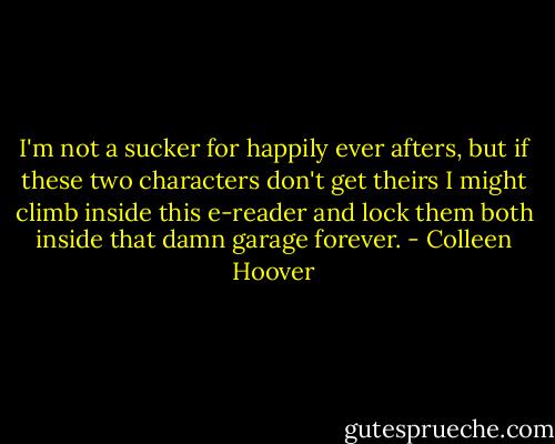 I'm not a sucker for happily ever afters, but if these two characters don't get theirs I might climb inside this e-reader and lock them both inside that damn garage forever. - Colleen Hoover
