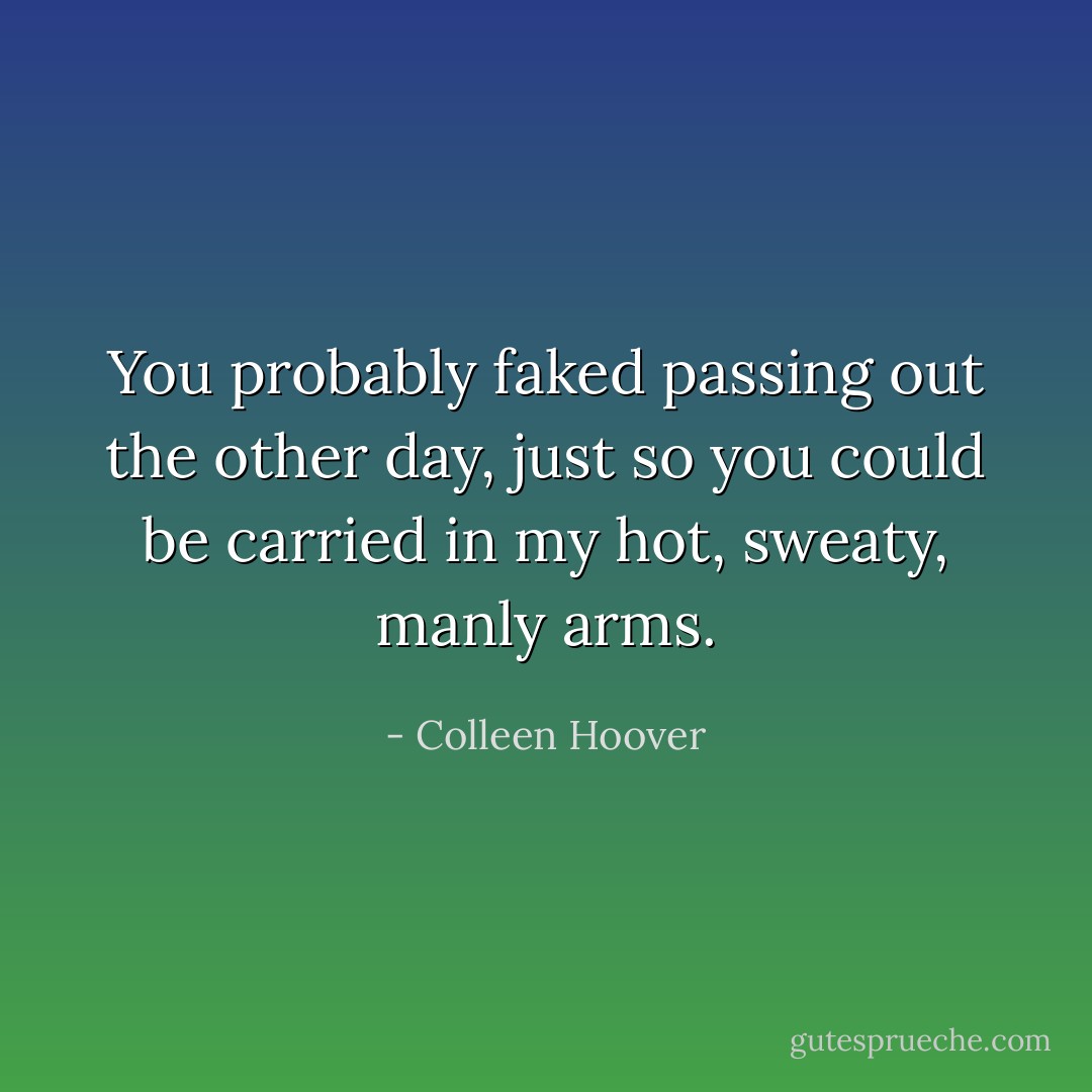 You probably faked passing out the other day, just so you could be carried in my hot, sweaty, manly arms. - Colleen Hoover