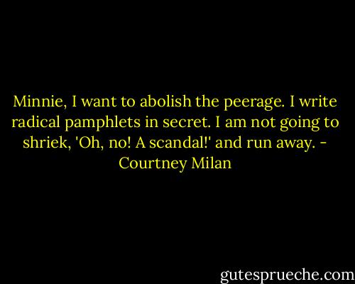 Minnie, I want to abolish the peerage. I write radical pamphlets in secret. I am not going to shriek, 'Oh, no! A scandal!' and run away. - Courtney Milan