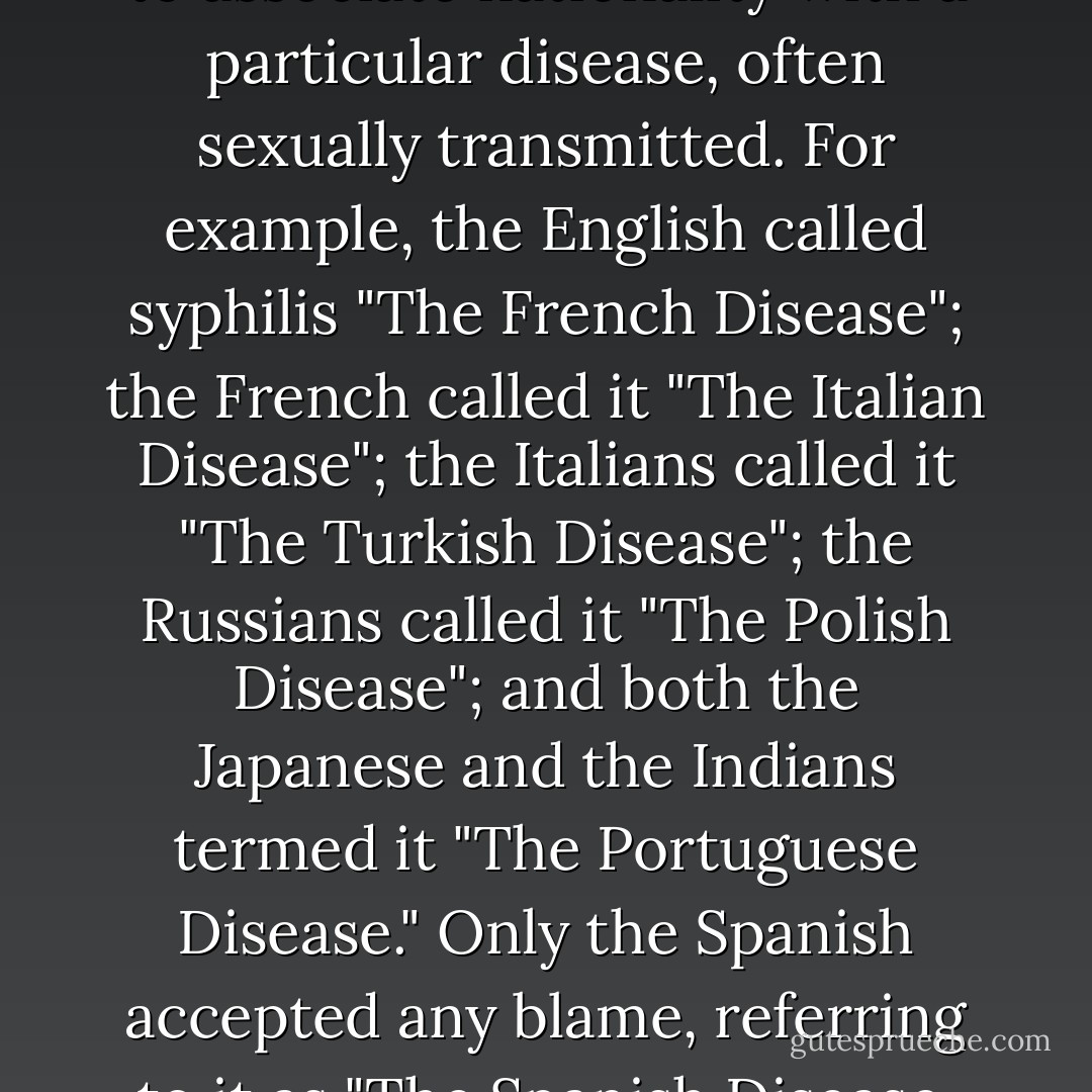 A not uncommon practice was to associate nationality with a particular disease, often sexually transmitted. For example, the English called syphilis "The French Disease"; the French called it "The Italian Disease"; the Italians called it "The Turkish Disease"; the Russians called it "The Polish Disease"; and both the Japanese and the Indians termed it "The Portuguese Disease." Only the Spanish accepted any blame, referring to it as "The Spanish Disease. - Daniel N. Leeson