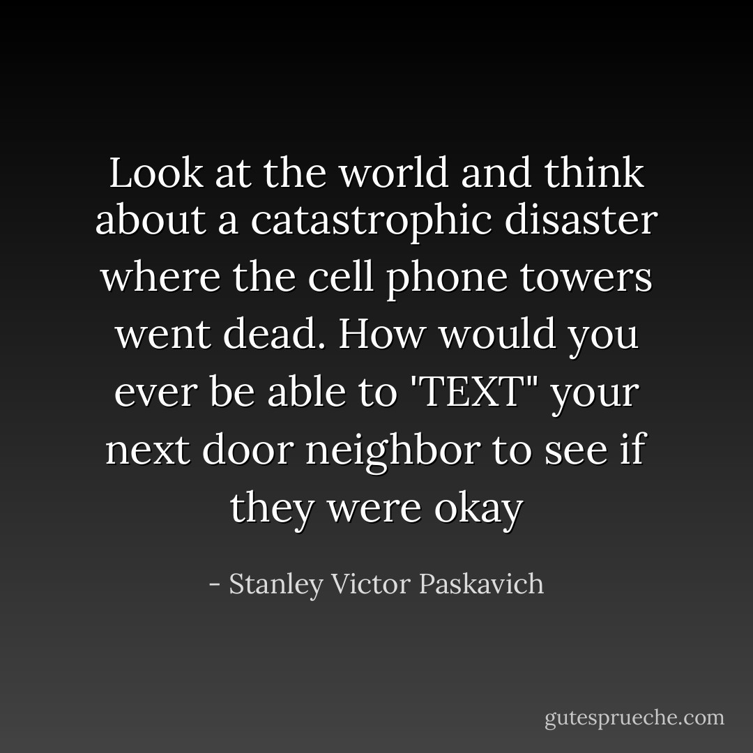 Look at the world and think about a catastrophic disaster where the cell phone towers went dead. How would you ever be able to 'TEXT" your next door neighbor to see if they were okay - Stanley Victor Paskavich