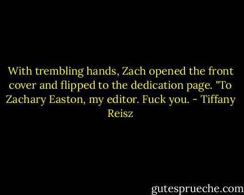 With trembling hands, Zach opened the front cover and flipped to the dedication page. "To Zachary Easton, my editor. Fuck you. - Tiffany Reisz