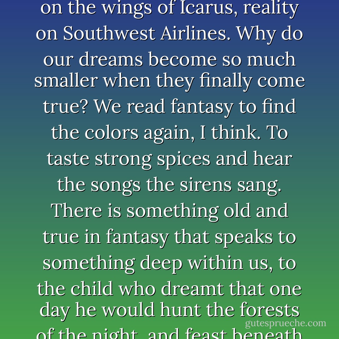 Reality is the strip malls of Burbank, the smokestacks of Cleveland, a parking garage in Newark. Fantasy is the towers of Minas Tirith, the ancient stones of Gormenghast, the halls of Camelot. Fantasy flies on the wings of Icarus, reality on Southwest Airlines. Why do our dreams become so much smaller when they finally come true? We read fantasy to find the colors again, I think. To taste strong spices and hear the songs the sirens sang. There is something old and true in fantasy that speaks to something deep within us, to the child who dreamt that one day he would hunt the forests of the night, and feast beneath the hollow hills, and find a love to last forever somewhere south of Oz and north of Shangri-La. They can keep their heaven. When I die, I'd sooner go to Middle Earth.. - George R.R. Martin