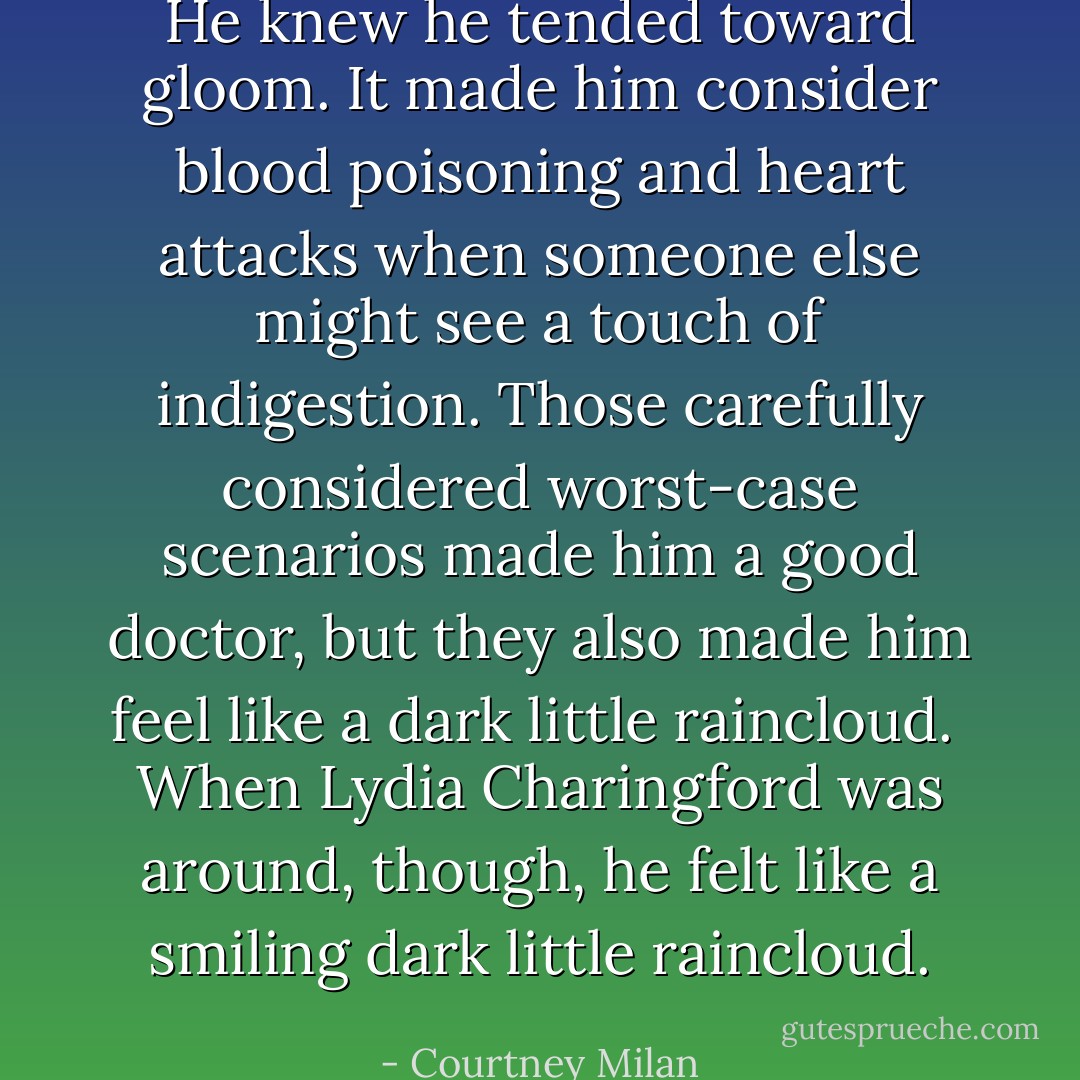 He knew he tended toward gloom. It made him consider blood poisoning and heart attacks when someone else might see a touch of indigestion. Those carefully considered worst-case scenarios made him a good doctor, but they also made him feel like a dark little raincloud.<br /><br />When Lydia Charingford was around, though, he felt like a <i>smiling</i> dark little raincloud. - Courtney Milan