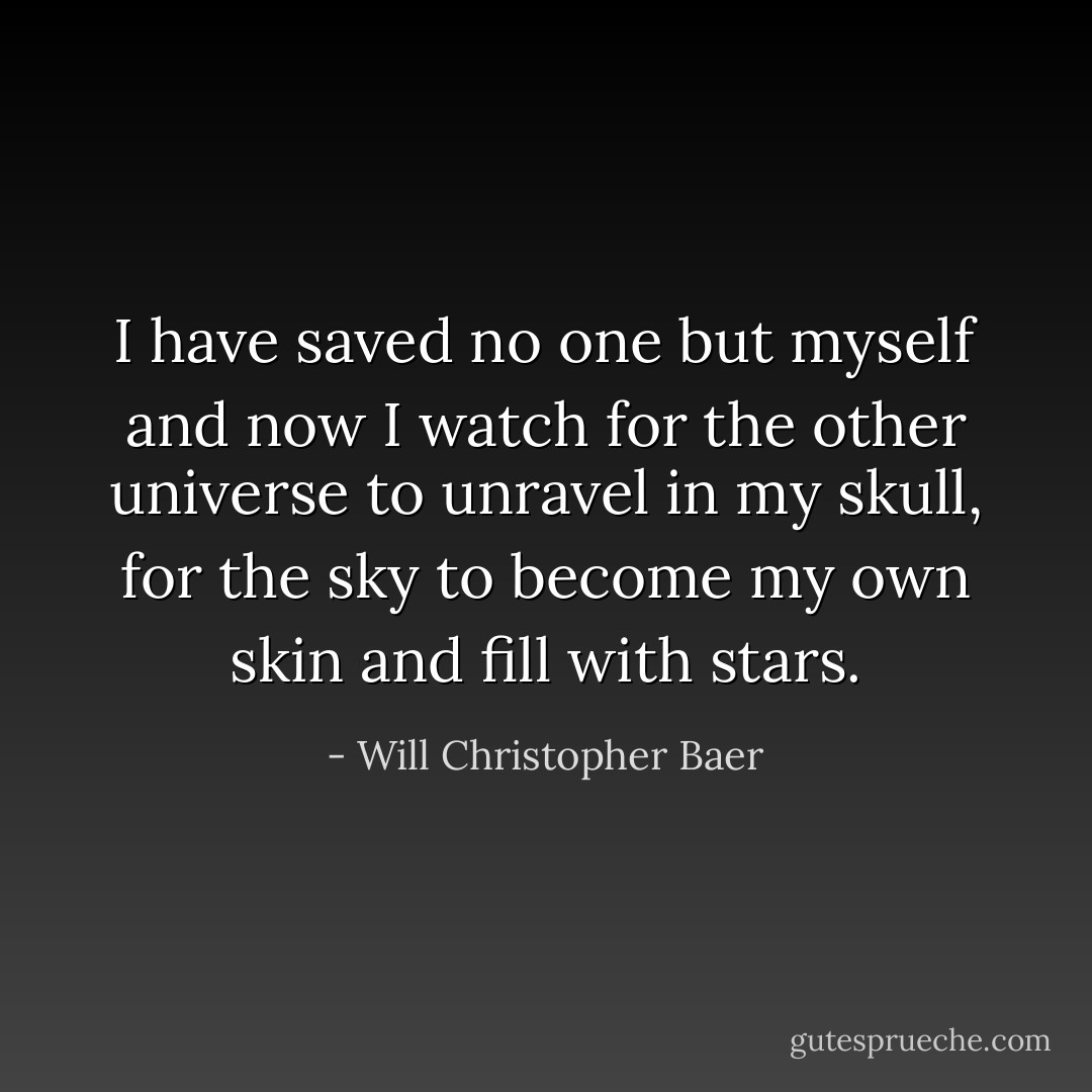 I have saved no one but myself and now I watch for the other universe to unravel in my skull, for the sky to become my own skin and fill with stars. - Will Christopher Baer