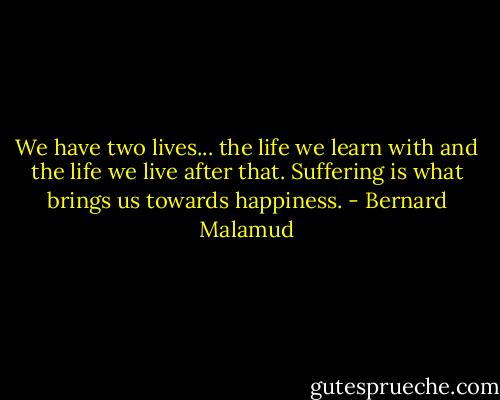 We have two lives... the life we learn with and the life we live after that. Suffering is what brings us towards happiness. - Bernard Malamud