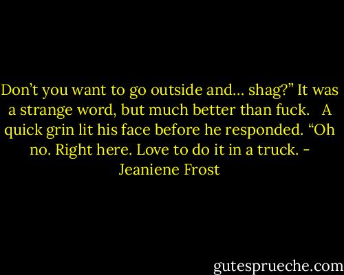 Don’t you want to go outside and… shag?” It was a strange word, but much better than fuck. <br /><br />A quick grin lit his face before he responded. “Oh no. Right here. Love to do it in a truck. - Jeaniene Frost