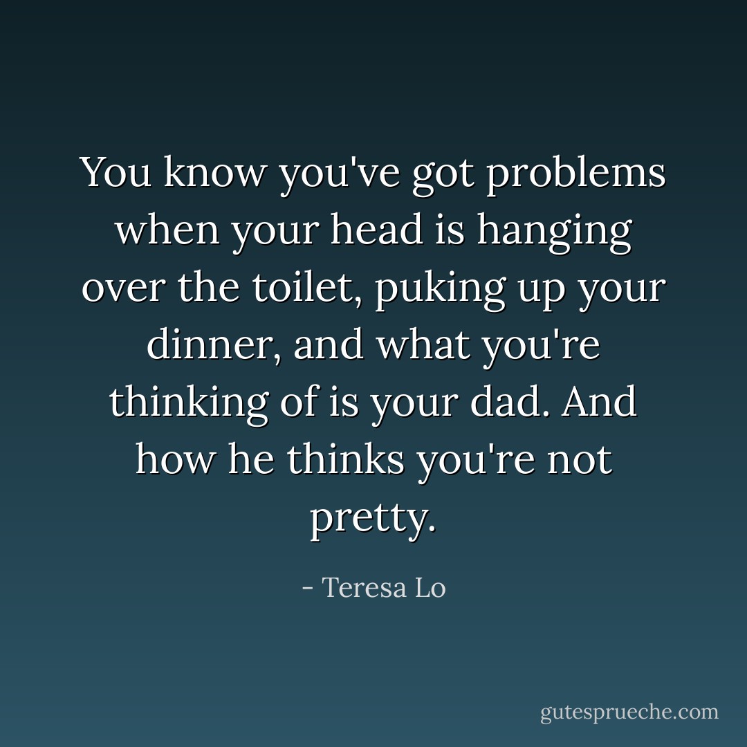 You know you've got problems when your head is hanging over the toilet, puking up your dinner, and what you're thinking of is your dad. And how he thinks you're not pretty. - Teresa Lo