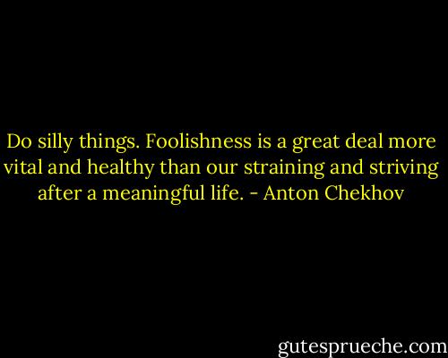 Do silly things. Foolishness is a great deal more vital and healthy than our straining and striving after a meaningful life. - Anton Chekhov