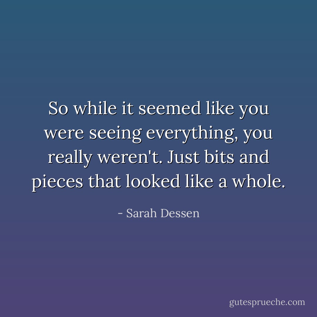 So while it seemed like you were seeing everything, you really weren't. Just bits and pieces that looked like a whole. - Sarah Dessen