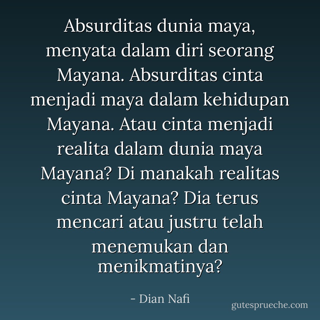 Absurditas dunia maya, menyata dalam diri seorang Mayana. Absurditas cinta menjadi maya dalam kehidupan Mayana. Atau cinta menjadi realita dalam dunia maya Mayana? Di manakah realitas cinta Mayana? Dia terus mencari atau justru telah menemukan dan menikmatinya? - Dian Nafi