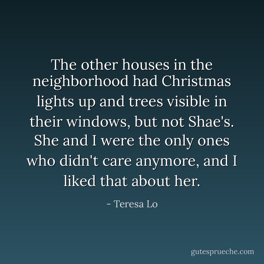 The other houses in the neighborhood had Christmas lights up and trees visible in their windows, but not Shae's. She and I were the only ones who didn't care anymore, and I liked that about her. - Teresa Lo