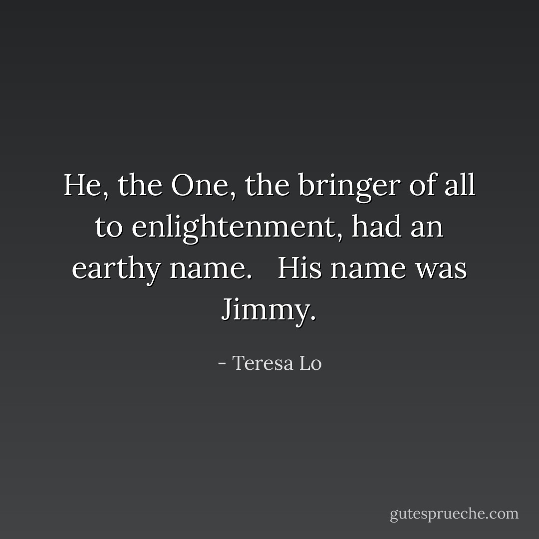 He, the One, the bringer of all to enlightenment, had an earthy name. <br /><br />His name was Jimmy. - Teresa Lo