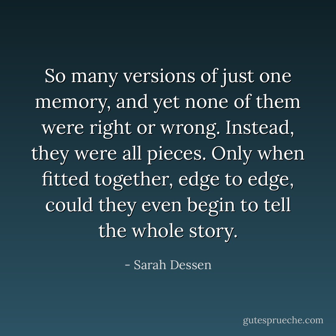 So many versions of just one memory, and yet none of them were right or wrong. Instead, they were all pieces. Only when fitted together, edge to edge, could they even begin to tell the whole story. - Sarah Dessen