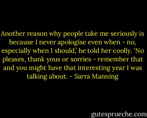 Another reason why people take me seriously is because I never apologise even when - no, especially when I should,’ he told her coolly. ‘No pleases, thank yous or sorries - remember that and you might have that interesting year I was talking about. - Sarra Manning