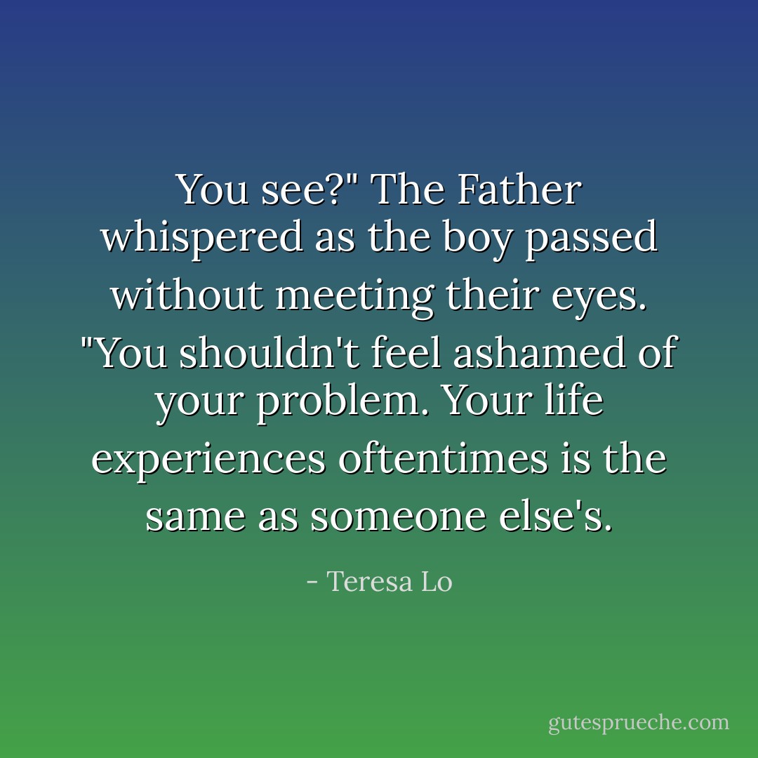 You see?" The Father whispered as the boy passed without meeting their eyes. "You shouldn't feel ashamed of your problem. Your life experiences oftentimes is the same as someone else's. - Teresa Lo