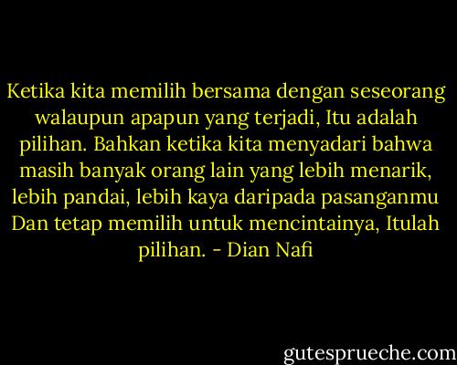 Ketika kita memilih bersama dengan seseorang walaupun apapun yang terjadi, Itu adalah pilihan. Bahkan ketika kita menyadari bahwa masih banyak orang lain yang lebih menarik, lebih pandai, lebih kaya daripada pasanganmu Dan tetap memilih untuk mencintainya, Itulah pilihan. - Dian Nafi