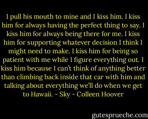 I pull his mouth to mine and I kiss him. I kiss him for always having the perfect thing to say. I kiss him for always being there for me. I kiss him for supporting whatever decision I think I might need to make. I kiss him for being so patient with me while I figure everything out. I kiss him because I can’t think of anything better than climbing back inside that car with him and talking about everything we’ll do when we get to Hawaii. - Sky - Colleen Hoover