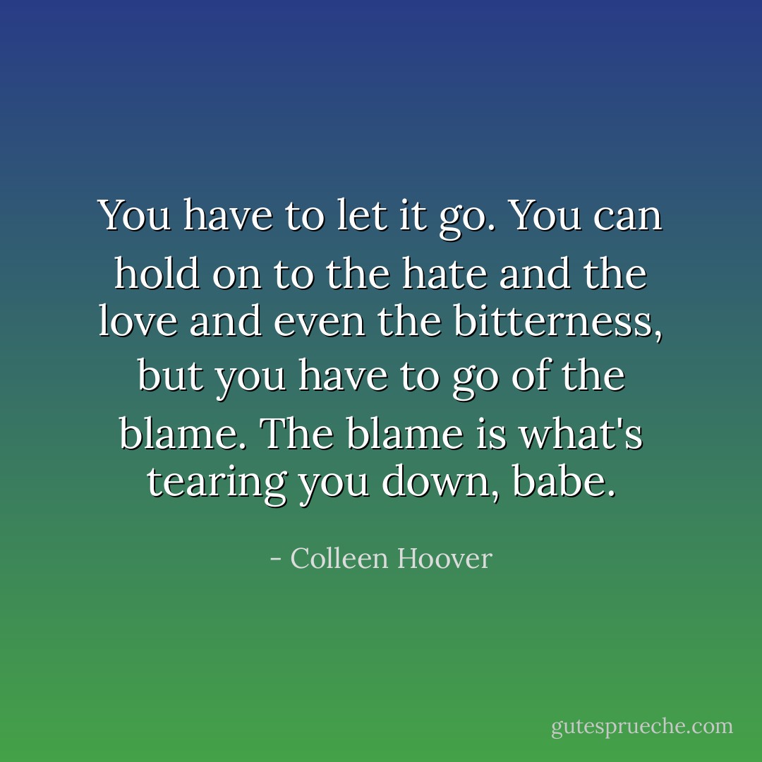 You have to let it go. You can hold on to the hate and the love and even the bitterness, but you have to go of the blame. The blame is what's tearing you down, babe. - Colleen Hoover