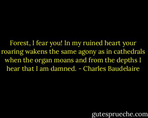 Forest, I fear you! In my ruined heart your roaring wakens the same agony as in cathedrals when the organ moans and from the depths I hear that I am damned. - Charles Baudelaire