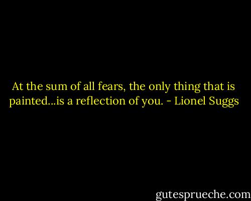 At the sum of all fears, the only thing that is painted...is a reflection of you. - Lionel Suggs