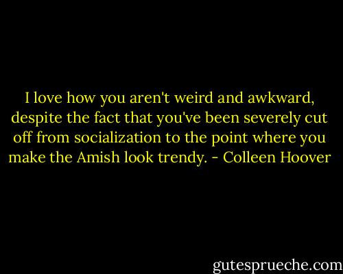 I love how you aren't weird and awkward, despite the fact that you've been severely cut off from socialization to the point where you make the Amish look trendy. - Colleen Hoover