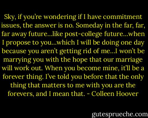Sky, if you’re wondering if I have commitment issues, the answer is no. Someday in the far, far, far away future…like post-college future…when I propose to you…which I will be doing one day because you aren’t getting rid of me…I won’t be marrying you with the hope that our marriage will work out. When you become mine, it’ll be a forever thing. I’ve told you before that the only thing that matters to me with you are the forevers, and I mean that. - Colleen Hoover