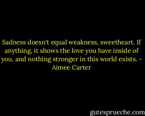 Sadness doesn't equal weakness, sweetheart. If anything, it shows the love you have inside of you, and nothing stronger in this world exists. - Aimee Carter